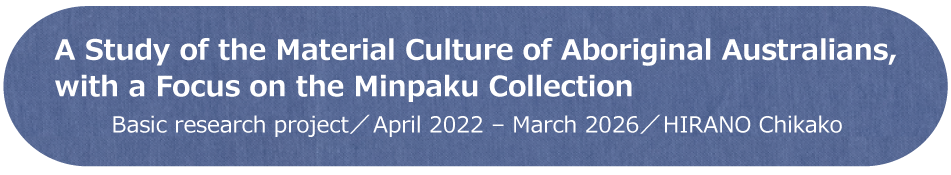 A Study of the Material Culture of Aboriginal Australians, with a Focus on the Minpaku Collection　基盤型プロジェクト／2022年～2025年／HIRANO Chikako