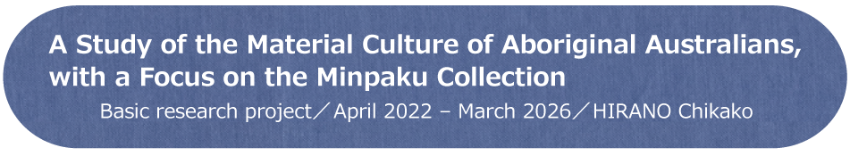 A Study of the Material Culture of Aboriginal Australians, with a Focus on the Minpaku Collection / Basic research Project / April 2022 - March 2026 / HIRANO Chikako