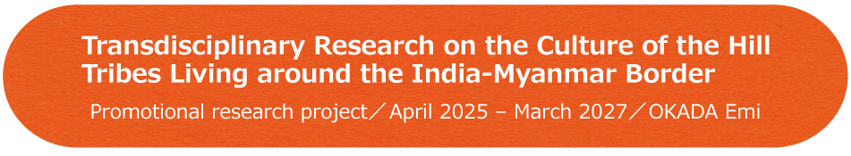 Transdisciplinary Research on the Culture of the Hill Tribes Living around the India-Myanmar Border Promotional research project／April 2025 - March 2027／OKADA Emi