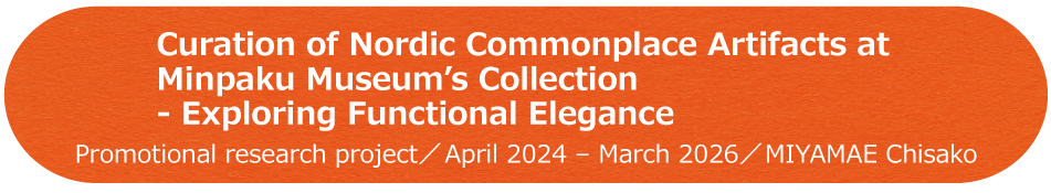 Curation of Nordic Commonplace Artifacts at Minpaku Museum's Collection - Exploring Functional Elegance / Promotional research project / April 2024 - March 2026 / MIYAMAE Chisako