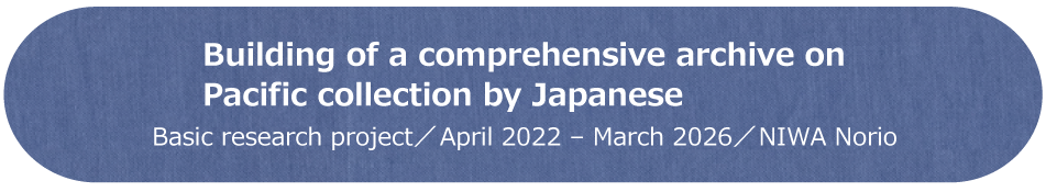 Building of a comprehensive archive on Pacific collection by Japanese　基盤型プロジェクト／2022年～2025年／NIWA Norio