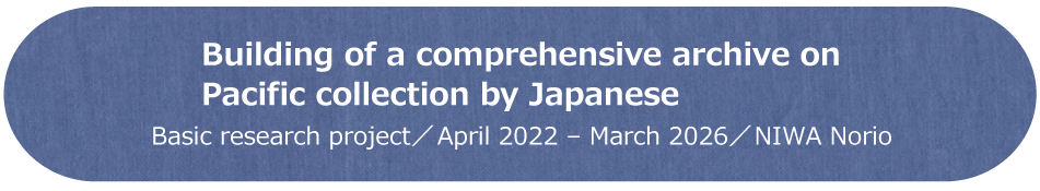 Building of a comprehensive archive on Pacific collection by Japanese / Basic research Project / April 2022 - March 2026 / NIWA Norio