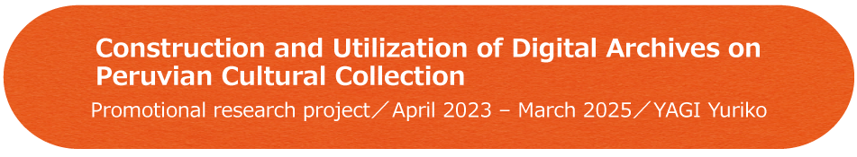 Construction and Utilization of Digital Archives on Peruvian Cultural Collection / Promotional research project / April 2023 - March 2025 / YAGI Yuriko