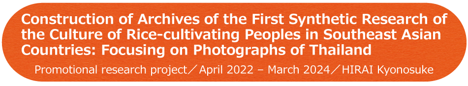 Construction of Archives of the First Synthetic Research of the Culture of Rice-cultivating Peoples in Southeast Asian Countries: Focusing on Photographs of Thailand / Project for Promotional research (project period: 2years) / HIRAI Kyonosuke