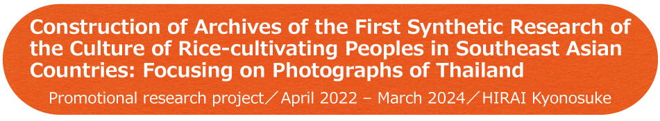 Construction of Archives of the First Synthetic Research of the Culture of Rice-cultivating Peoples in Southeast Asian Countries: Focusing on Photographs of Thailand / Promotional research project / April 2022 - March 2024 / HIRAI Kyonosuke