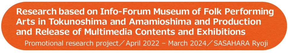 Research based on Info-Forum Museum of Folk Performing Arts in Tokunoshima and Amamioshima and Production and Release of Multimedia Contents and Exhibitions / Promotional research project / April 2022 - March 2024 / SASAHARA Ryoji