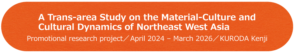 A Trans-area Study on the Material-Culture and Cultural Dynamics of Northeast West Asia / Promotional research project / April 2024 - March 2026 / KURODA Kenji