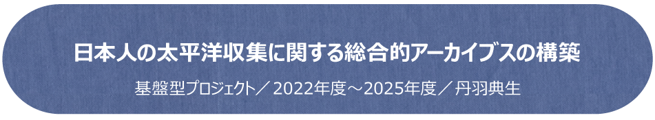 日本人の太平洋収集に関する総合的アーカイブスの構築／基盤型プロジェクト（2022年度～2025年度）／丹羽典生