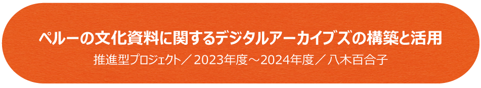 ペルーの文化資料に関するデジタルアーカイブズの構築と活用／推進型プロジェクト（2023年度～2024年度）／八木百合子