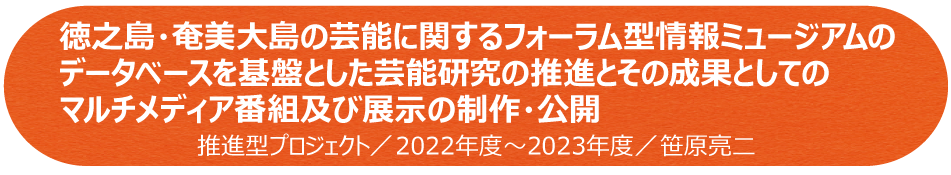 徳之島・奄美大島の芸能に関するフォーラム型情報ミュージアムのデータベースを基盤とした芸能研究の推進とその成果としてのマルチメディア番組及び展示の制作・公開　推進型プロジェクト／2022年～2023年／笹原亮二