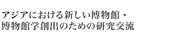 アジアにおける新しい博物館・ 博物館学創出のための研究交流